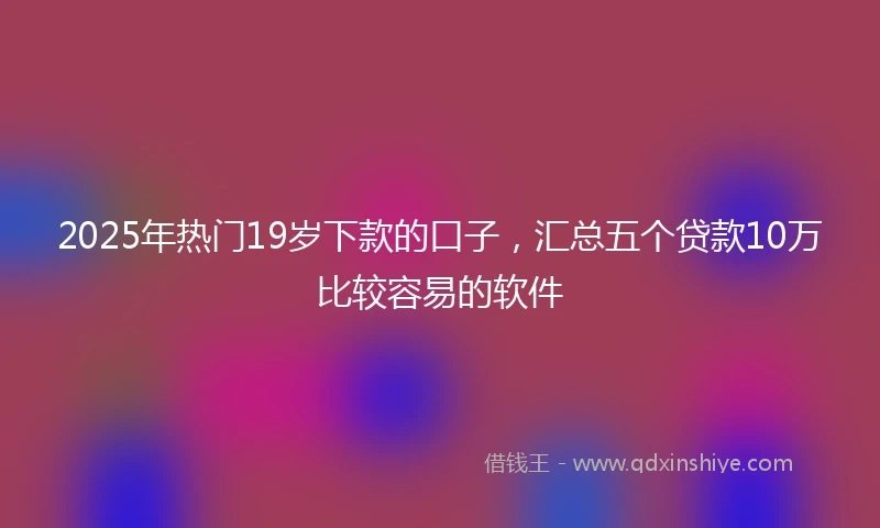 2025年热门19岁下款的口子，汇总五个贷款10万比较容易的软件