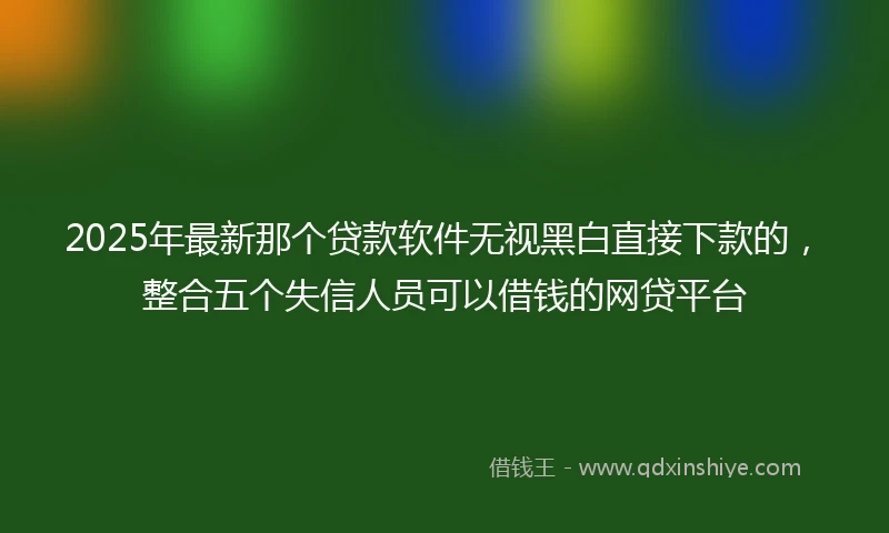 2025年最新那个贷款软件无视黑白直接下款的，整合五个失信人员可以借钱的网贷平台