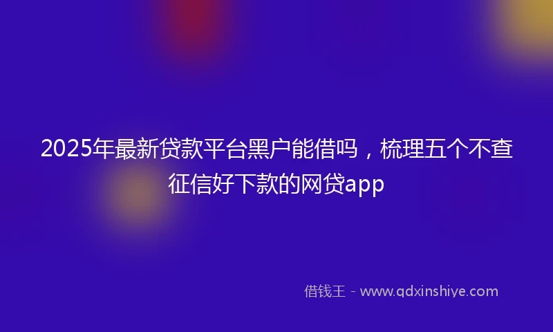2025年最新贷款平台黑户能借吗，梳理五个不查征信好下款的网贷app