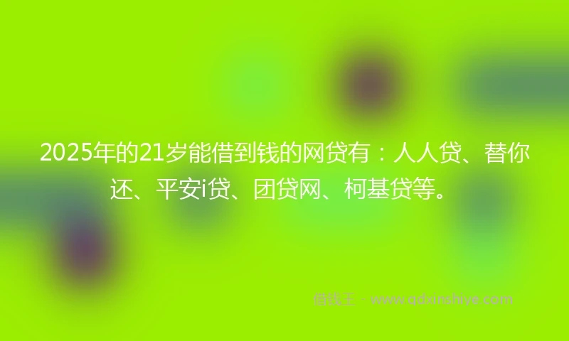 2025年的21岁能借到钱的网贷有：人人贷、替你还、平安i贷、团贷网、柯基贷等。
