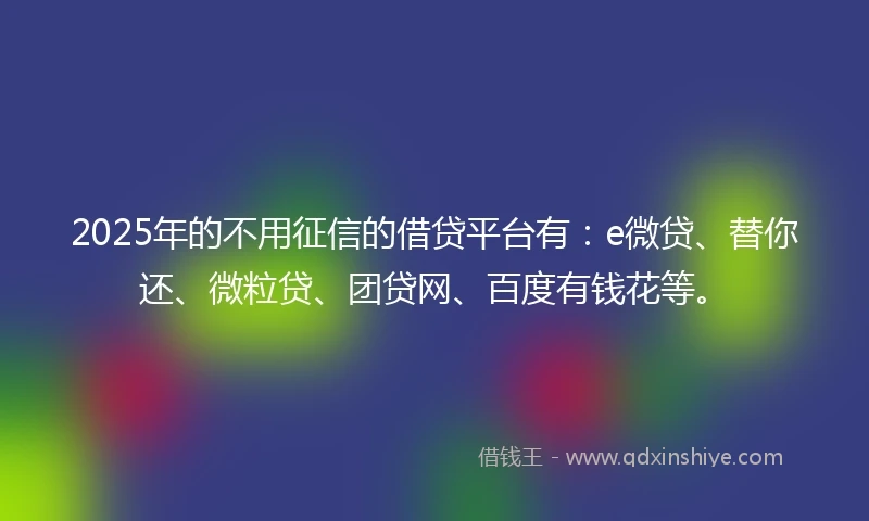 2025年的不用征信的借贷平台有：e微贷、替你还、微粒贷、团贷网、百度有钱花等。