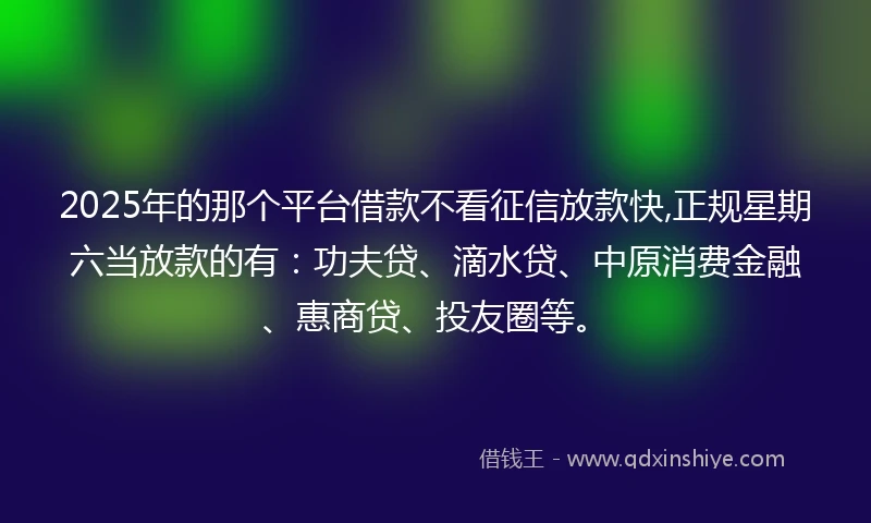 2025年的那个平台借款不看征信放款快,正规星期六当放款的有：功夫贷、滴水贷、中原消费金融、惠商贷、投友圈等。
