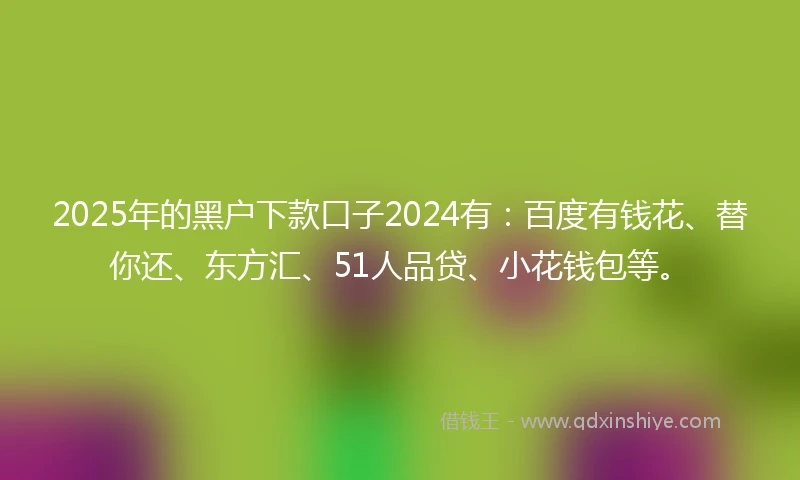 2025年的黑户下款口子2024有：百度有钱花、替你还、东方汇、51人品贷、小花钱包等。
