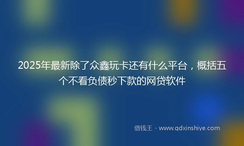 2025年最新除了众鑫玩卡还有什么平台，概括五个不看负债秒下款的网贷软件