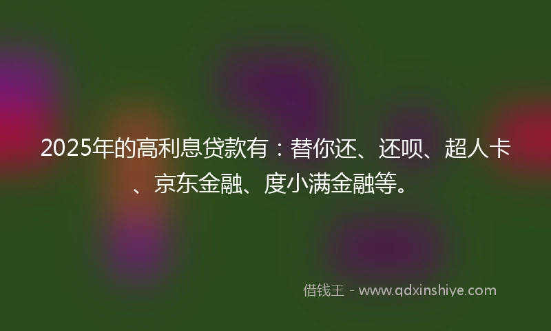 2025年的高利息贷款有：替你还、还呗、超人卡、京东金融、度小满金融等。