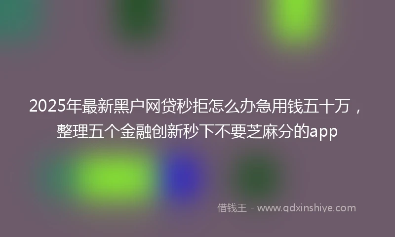 2025年最新黑户网贷秒拒怎么办急用钱五十万，整理五个金融创新秒下不要芝麻分的app