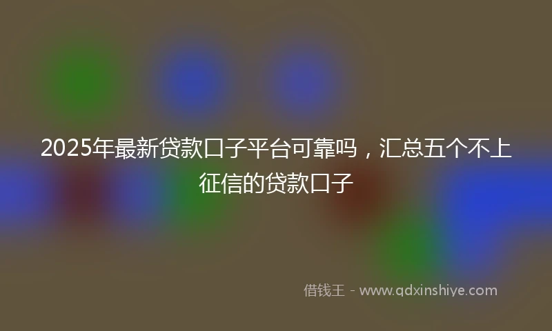 2025年最新贷款口子平台可靠吗，汇总五个不上征信的贷款口子