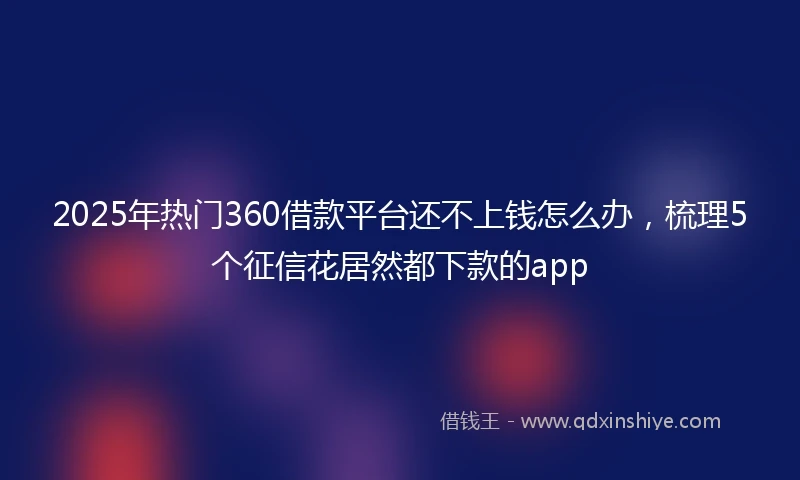 2025年热门360借款平台还不上钱怎么办，梳理5个征信花居然都下款的app