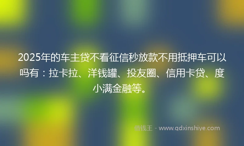 2025年的车主贷不看征信秒放款不用抵押车可以吗有：拉卡拉、洋钱罐、投友圈、信用卡贷、度小满金融等。