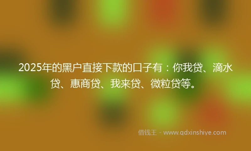 2025年的黑户直接下款的口子有：你我贷、滴水贷、惠商贷、我来贷、微粒贷等。