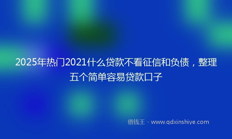 2025年热门2021什么贷款不看征信和负债，整理五个简单容易贷款口子