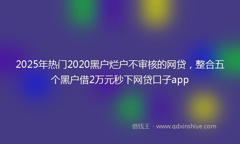 2025年热门2020黑户烂户不审核的网贷，整合五个黑户借2万元秒下网贷口子app