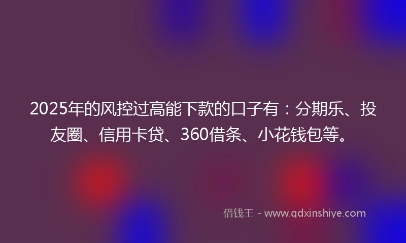 2025年的风控过高能下款的口子有：分期乐、投友圈、信用卡贷、360借条、小花钱包等。
