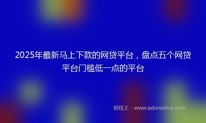 2025年最新马上下款的网贷平台，盘点五个网贷平台门槛低一点的平台
