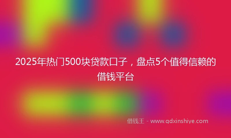 2025年热门500块贷款口子，盘点5个值得信赖的借钱平台