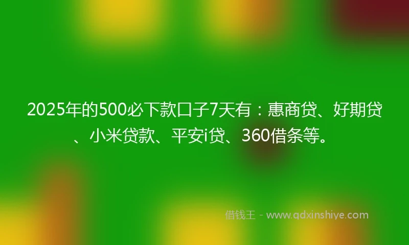 2025年的500必下款口子7天有：惠商贷、好期贷、小米贷款、平安i贷、360借条等。