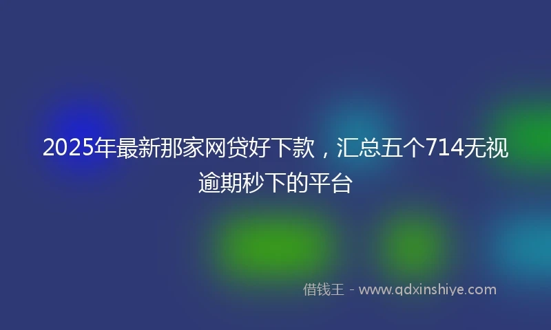 2025年最新那家网贷好下款，汇总五个714无视逾期秒下的平台