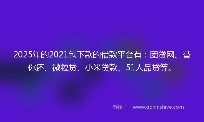 2025年的2021包下款的借款平台有：团贷网、替你还、微粒贷、小米贷款、51人品贷等。