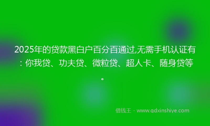 2025年的贷款黑白户百分百通过,无需手机认证有：你我贷、功夫贷、微粒贷、超人卡、随身贷等。