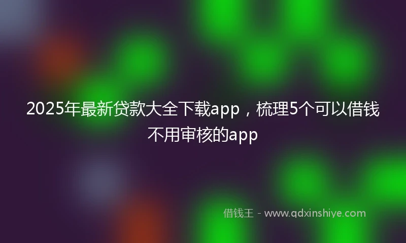 2025年最新贷款大全下载app，梳理5个可以借钱不用审核的app