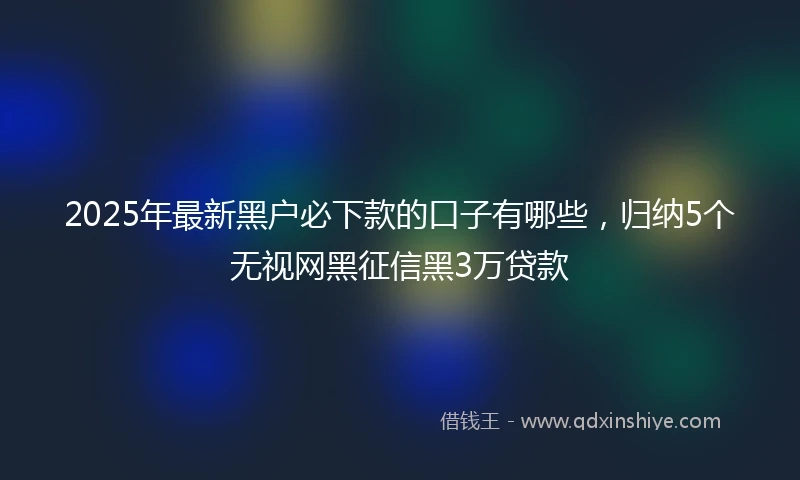 2025年最新黑户必下款的口子有哪些，归纳5个无视网黑征信黑3万贷款