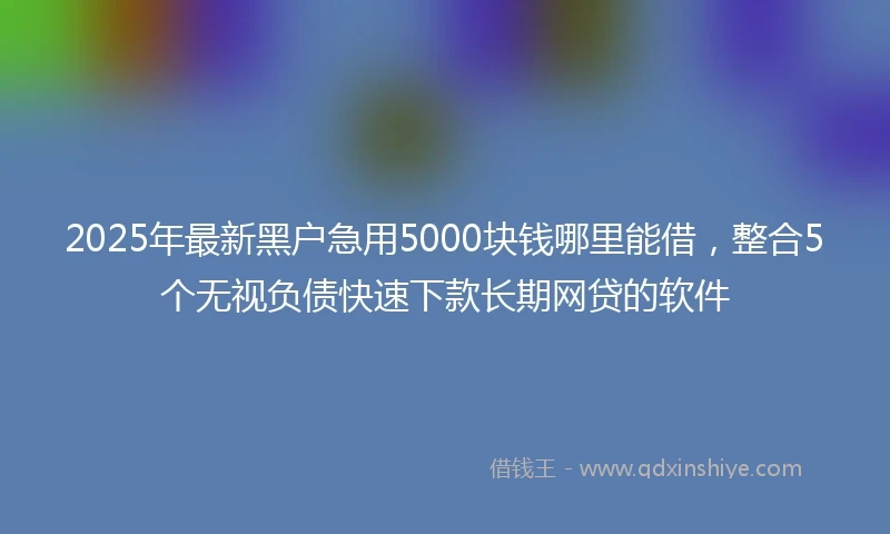 2025年最新黑户急用5000块钱哪里能借，整合5个无视负债快速下款长期网贷的软件
