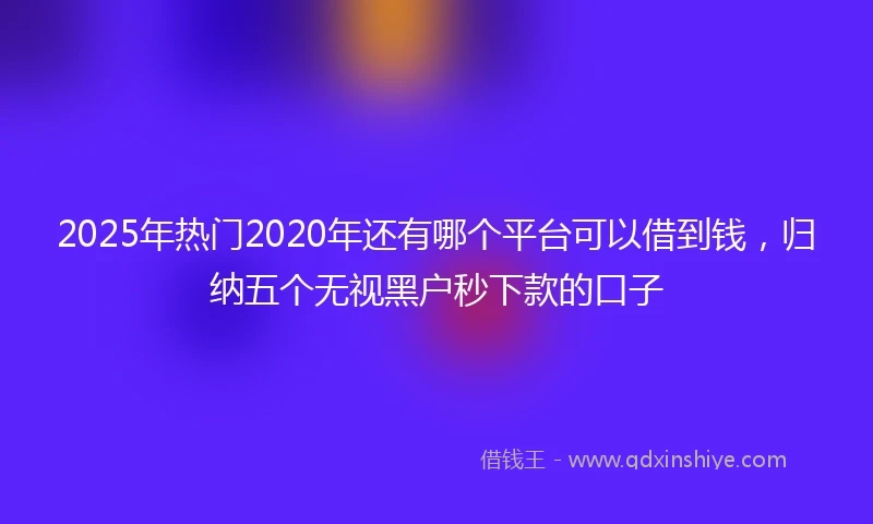 2025年热门2020年还有哪个平台可以借到钱，归纳五个无视黑户秒下款的口子