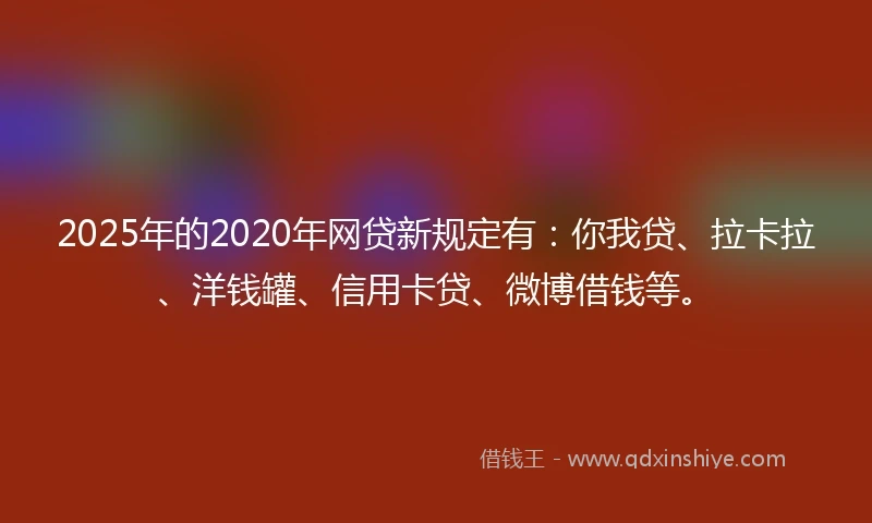 2025年的2020年网贷新规定有：你我贷、拉卡拉、洋钱罐、信用卡贷、微博借钱等。