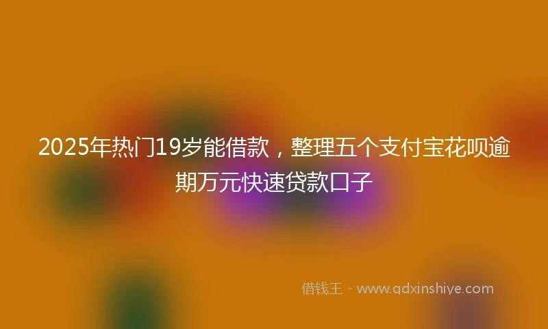 2025年热门19岁能借款，整理五个支付宝花呗逾期万元快速贷款口子