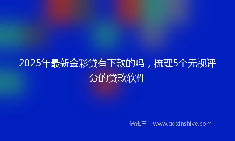 2025年最新金彩贷有下款的吗，梳理5个无视评分的贷款软件