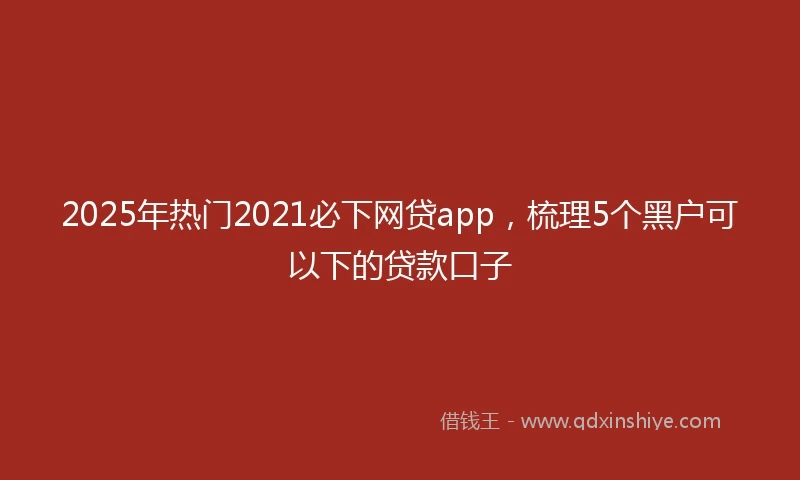 2025年热门2021必下网贷app，梳理5个黑户可以下的贷款口子
