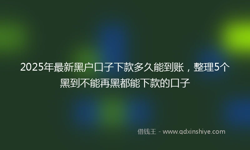 2025年最新黑户口子下款多久能到账，整理5个黑到不能再黑都能下款的口子