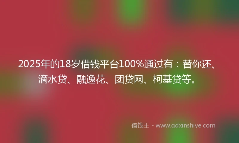 2025年的18岁借钱平台100%通过有：替你还、滴水贷、融逸花、团贷网、柯基贷等。
