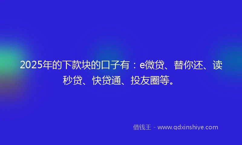 2025年的下款块的口子有：e微贷、替你还、读秒贷、快贷通、投友圈等。