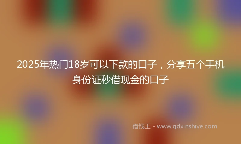 2025年热门18岁可以下款的口子，分享五个手机身份证秒借现金的口子