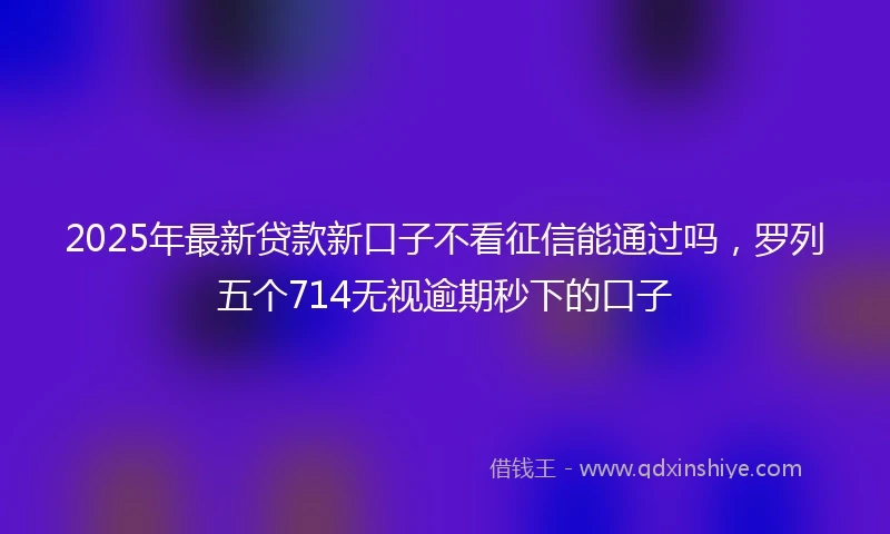 2025年最新贷款新口子不看征信能通过吗，罗列五个714无视逾期秒下的口子