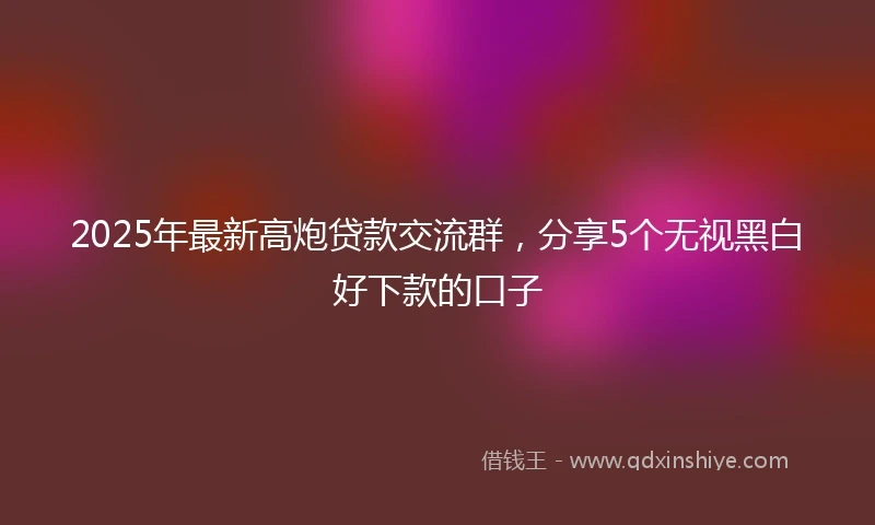 2025年最新高炮贷款交流群，分享5个无视黑白好下款的口子