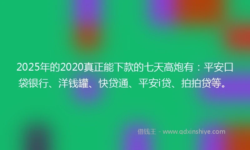 2025年的2020真正能下款的七天高炮有：平安口袋银行、洋钱罐、快贷通、平安i贷、拍拍贷等。