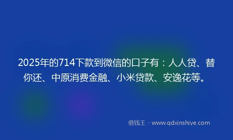 2025年的714下款到微信的口子有：人人贷、替你还、中原消费金融、小米贷款、安逸花等。