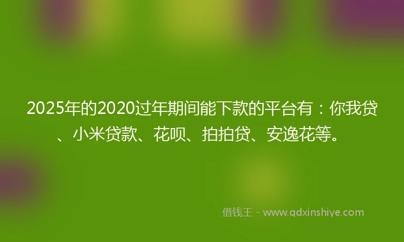2025年的2020过年期间能下款的平台有：你我贷、小米贷款、花呗、拍拍贷、安逸花等。