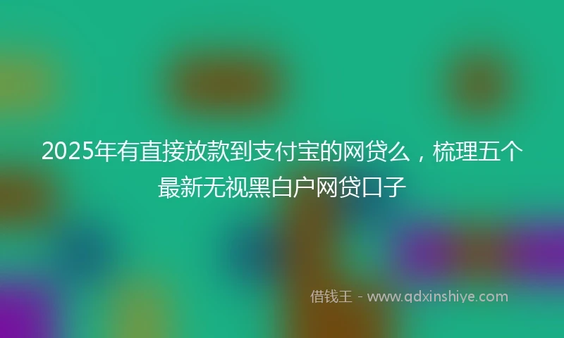 2025年有直接放款到支付宝的网贷么，梳理五个最新无视黑白户网贷口子