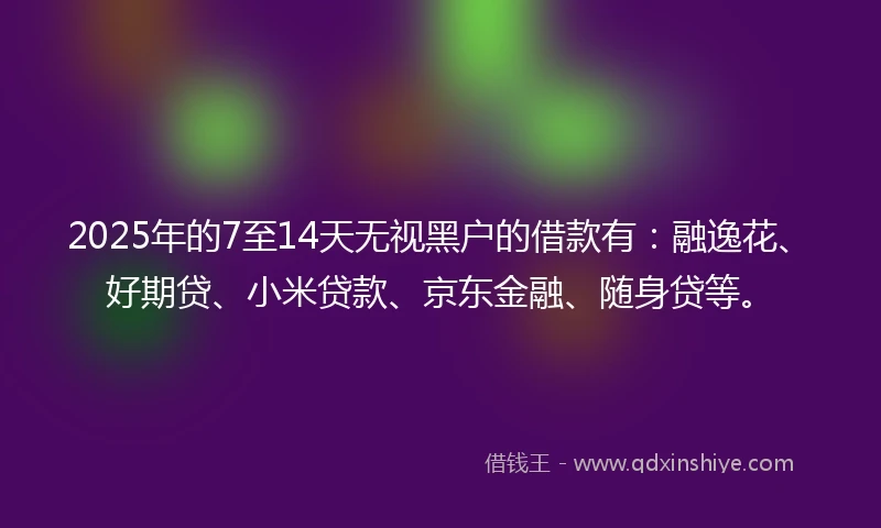 2025年的7至14天无视黑户的借款有：融逸花、好期贷、小米贷款、京东金融、随身贷等。