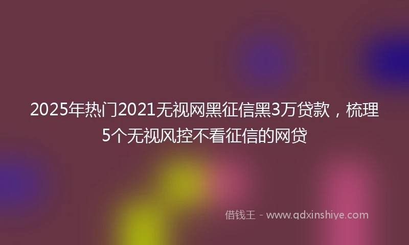 2025年热门2021无视网黑征信黑3万贷款，梳理5个无视风控不看征信的网贷