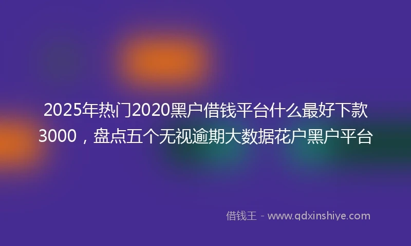 2025年热门2020黑户借钱平台什么最好下款3000，盘点五个无视逾期大数据花户黑户平台