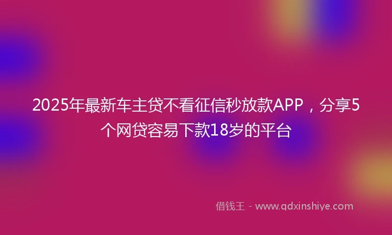 2025年最新车主贷不看征信秒放款APP，分享5个网贷容易下款18岁的平台