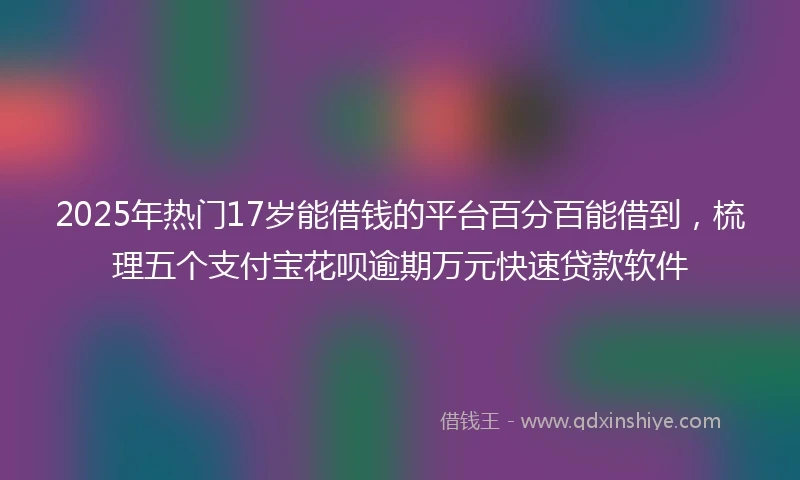 2025年热门17岁能借钱的平台百分百能借到，梳理五个支付宝花呗逾期万元快速贷款软件