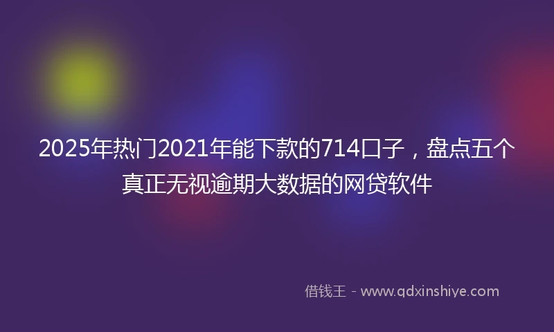 2025年热门2021年能下款的714口子，盘点五个真正无视逾期大数据的网贷软件