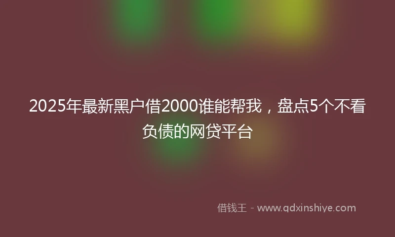 2025年最新黑户借2000谁能帮我，盘点5个不看负债的网贷平台