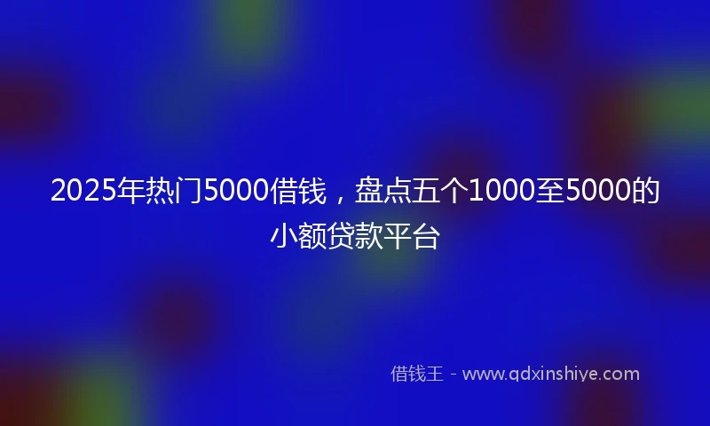 2025年热门5000借钱，盘点五个1000至5000的小额贷款平台
