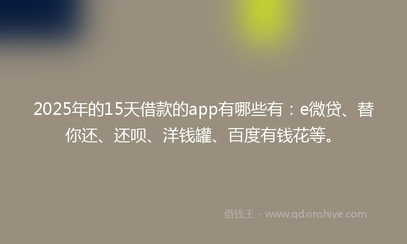 2025年的15天借款的app有哪些有：e微贷、替你还、还呗、洋钱罐、百度有钱花等。